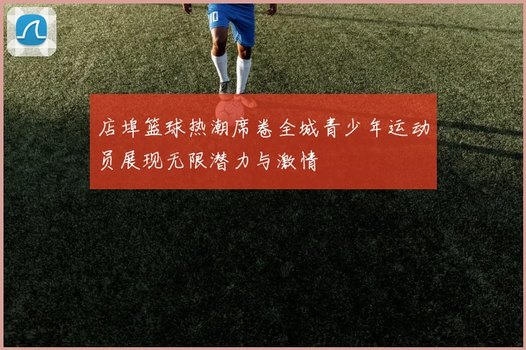 店埠篮球热潮席卷全城青少年运动员展现无限潜力与激情