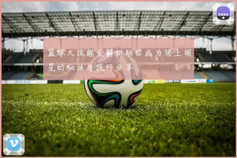 篮球火技能全解析助你成为场上明星的秘诀与技巧分享