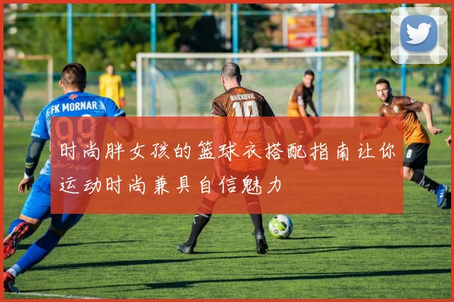 时尚胖女孩的篮球衣搭配指南让你运动时尚兼具自信魅力